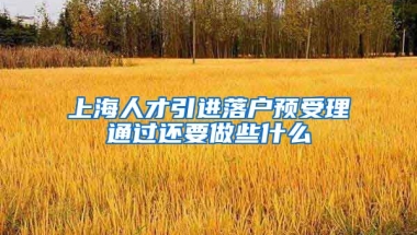 上海人才引进落户预受理通过还要做些什么