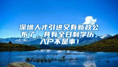 深圳人才引进又有新政公布了，具有全日制学历，入户不是事！