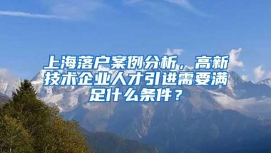 上海落户案例分析，高新技术企业人才引进需要满足什么条件？