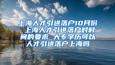 上海人才引进落户10月份 上海人才引进落户对时间的要求 大专学历可以人才引进落户上海吗