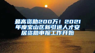 最高资助200万！2021年度宝山区新引进人才安居资助申报工作开始