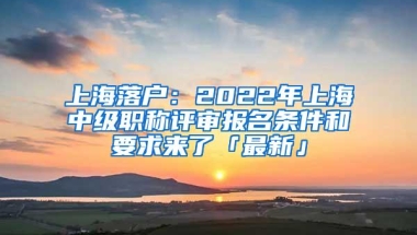 上海落户：2022年上海中级职称评审报名条件和要求来了「最新」