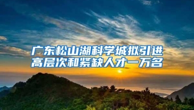 广东松山湖科学城拟引进高层次和紧缺人才一万名