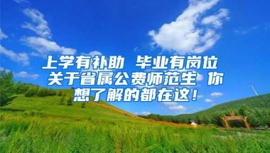 上学有补助 毕业有岗位 关于省属公费师范生 你想了解的都在这！