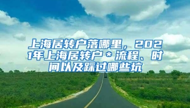 上海居转户落哪里，2021年上海居转户＊流程、时间以及踩过哪些坑