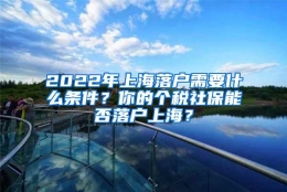 2022年上海落户需要什么条件？你的个税社保能否落户上海？