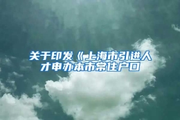 关于印发《上海市引进人才申办本市常住户口