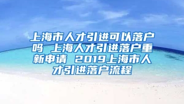 上海市人才引进可以落户吗 上海人才引进落户重新申请 2019上海市人才引进落户流程