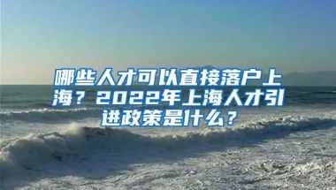 哪些人才可以直接落户上海？2022年上海人才引进政策是什么？