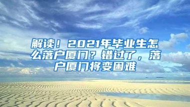 解读！2021年毕业生怎么落户厦门？错过了，落户厦门将变困难