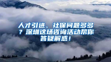 人才引进、社保问题多多？深圳这场咨询活动帮你答疑解惑！