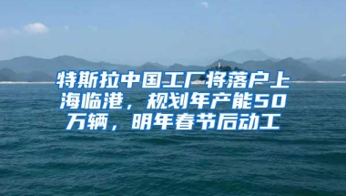 特斯拉中国工厂将落户上海临港，规划年产能50万辆，明年春节后动工