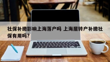 社保补缴影响上海落户吗 上海居转户补缴社保有用吗？