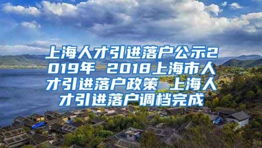 上海人才引进落户公示2019年 2018上海市人才引进落户政策 上海人才引进落户调档完成