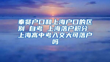 奉贤户口和上海户口的区别 自考 上海落户积分 上海高中考入交大可落户吗