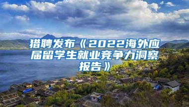 猎聘发布《2022海外应届留学生就业竞争力洞察报告》