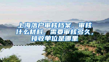 上海落户审核档案，审核什么材料，需要审核多久，接收单位是哪里