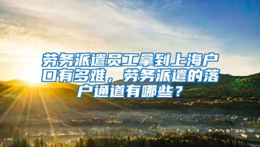 劳务派遣员工拿到上海户口有多难，劳务派遣的落户通道有哪些？