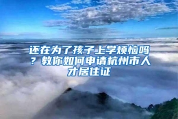 还在为了孩子上学烦恼吗？教你如何申请杭州市人才居住证