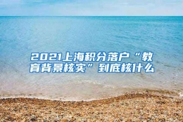 2021上海积分落户“教育背景核实”到底核什么