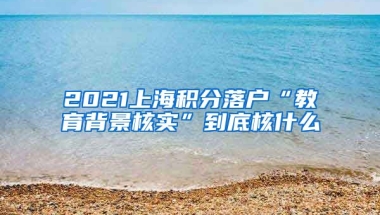 2021上海积分落户“教育背景核实”到底核什么