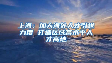 上海：加大海外人才引进力度 打造区域高水平人才高地