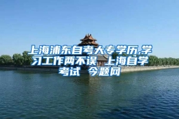 上海浦东自考大专学历,学习工作两不误 上海自学考试 今题网