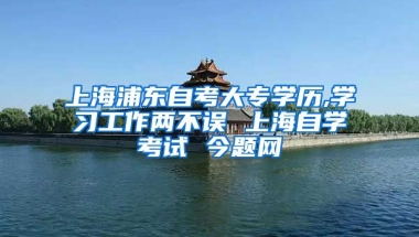 上海浦东自考大专学历,学习工作两不误 上海自学考试 今题网