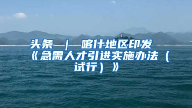 头条 ｜ 喀什地区印发《急需人才引进实施办法（试行）》