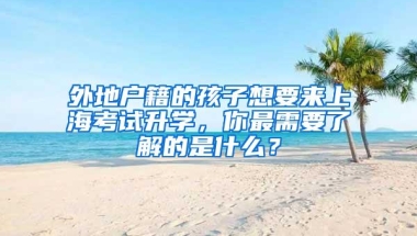 外地户籍的孩子想要来上海考试升学，你最需要了解的是什么？