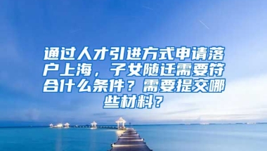 通过人才引进方式申请落户上海，子女随迁需要符合什么条件？需要提交哪些材料？