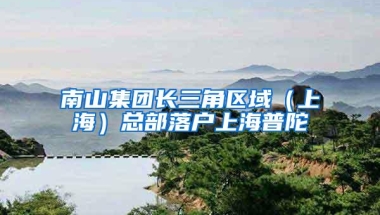 南山集团长三角区域（上海）总部落户上海普陀