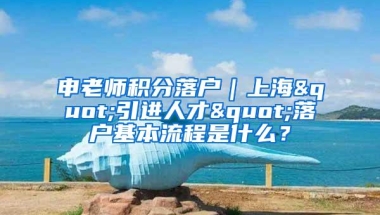 申老师积分落户｜上海"引进人才"落户基本流程是什么？