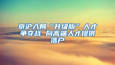 京沪入局“升级版”人才争夺战 向高端人才提供落户