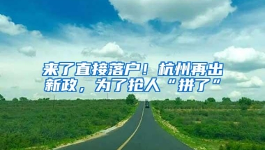 来了直接落户！杭州再出新政，为了抢人“拼了”