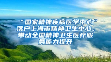 “国家精神疾病医学中心”落户上海市精神卫生中心，带动全国精神卫生医疗服务能力提升