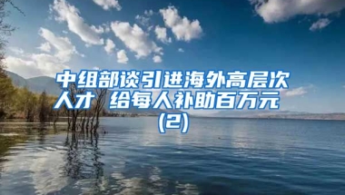 中组部谈引进海外高层次人才 给每人补助百万元 (2)