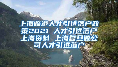 上海临港人才引进落户政策2021 人才引进落户上海资料 上海复旦微公司人才引进落户