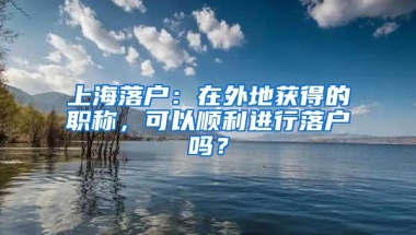 上海落户：在外地获得的职称，可以顺利进行落户吗？