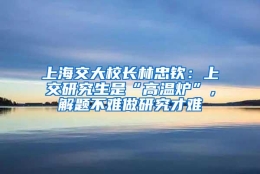 上海交大校长林忠钦：上交研究生是“高温炉”，解题不难做研究才难