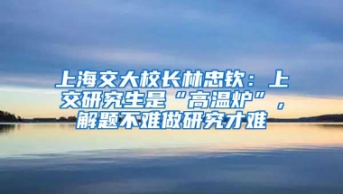 上海交大校长林忠钦：上交研究生是“高温炉”，解题不难做研究才难