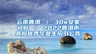 云南普洱 ｜ 30w安家补贴 ｜ 2022普洱市高校优秀毕业生招引公告