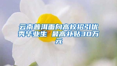 云南普洱面向高校招引优秀毕业生 最高补贴30万元