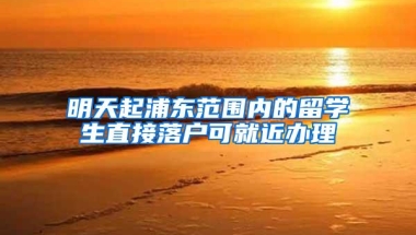 明天起浦东范围内的留学生直接落户可就近办理