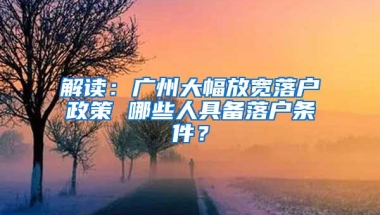 解读：广州大幅放宽落户政策 哪些人具备落户条件？