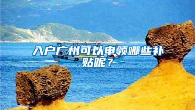 入户广州可以申领哪些补贴呢？