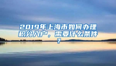 2019年上海市如何办理积分入户，需要什么条件？