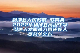 利津县人民政府 教育类 2022年利津县高级中学引进人才面试入围递补人员名单公布