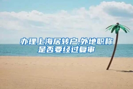 办理上海居转户,外地职称是否要经过复审