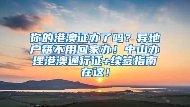 你的港澳证办了吗？异地户籍不用回家办！中山办理港澳通行证+续签指南在这！